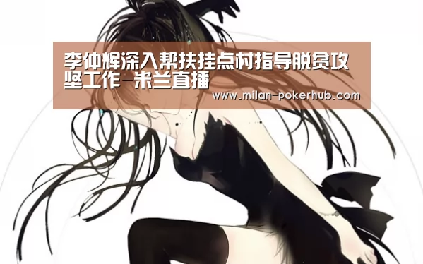 李仲辉深入帮扶挂点村指导脱贫攻坚工作-米兰直播(图1) 米兰直播